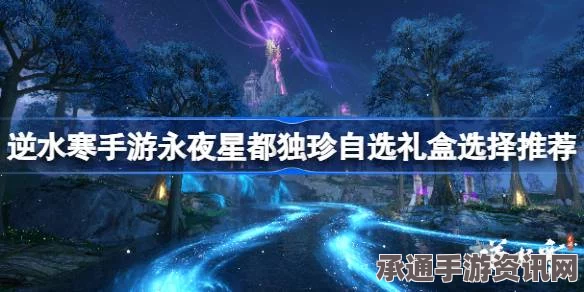 逆水寒手游永夜星都独珍自选礼盒攻略，攻略解析与技巧选择推荐