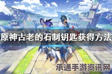 原神，古老石制钥匙获取攻略与位置分享——实用方法与技巧探索